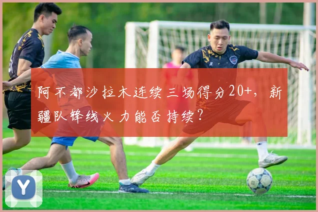 阿不都沙拉木连续三场得分20+,新疆队锋线火力能否持续?