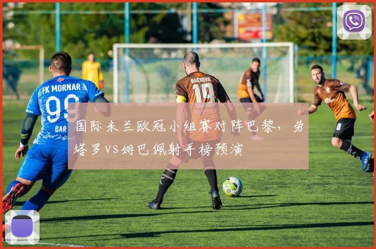 国际米兰欧冠小组赛对阵巴黎,劳塔罗vs姆巴佩射手榜预演