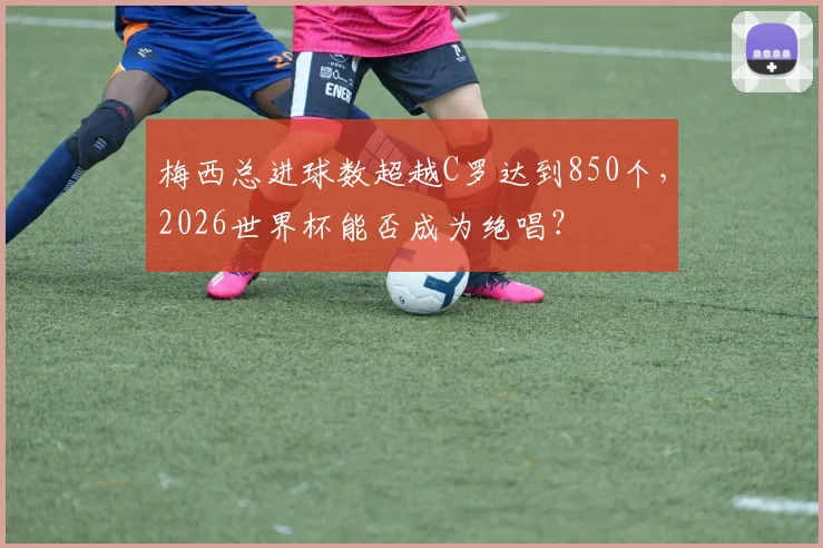 梅西总进球数超越C罗达到850个,2026世界杯能否成为绝唱?