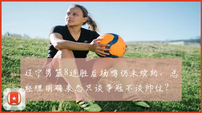 辽宁男篮8连胜后杨鸣仍未续约，总经理明确表态只谈争冠不谈帅位？