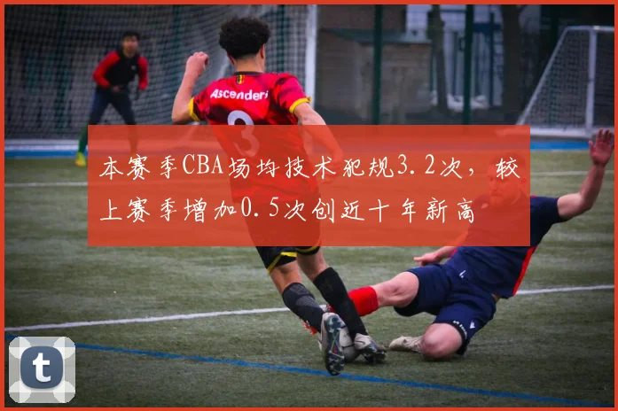 本赛季CBA场均技术犯规3.2次,较上赛季增加0.5次创近十年新高