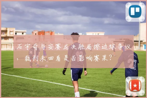 石宇奇与安赛龙决胜局擦边球争议,裁判未回看是否影响赛果?