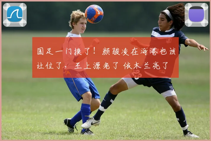 国足一门换了!颜骏凌在海港也该让位了,王上源老了 依木兰亮了